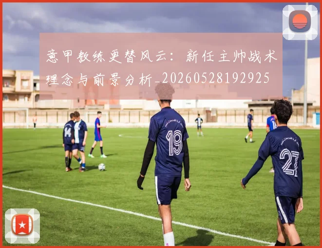 意甲教练更替风云:新任主帅战术理念与前景分析_20260528192925