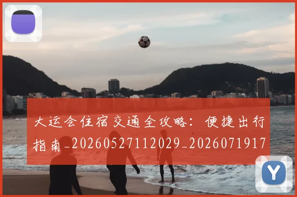 大运会住宿交通全攻略：便捷出行指南_20260527112029_20260719171523