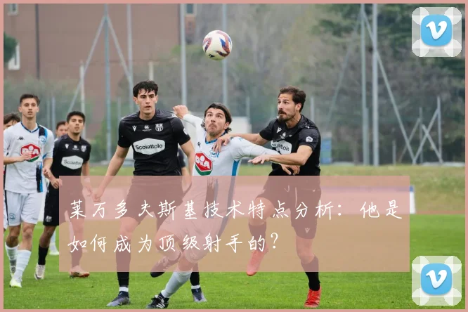莱万多夫斯基技术特点分析：他是如何成为顶级射手的？
