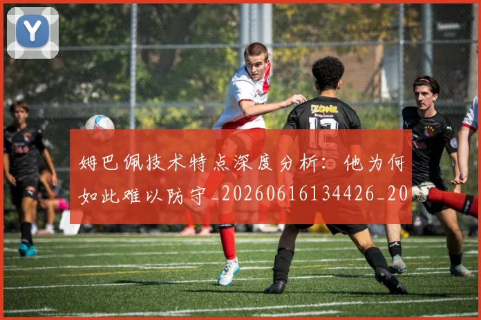 姆巴佩技术特点深度分析:他为何如此难以防守_20260616134426_20260703231659