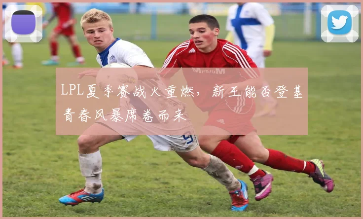 LPL夏季赛战火重燃,新王能否登基青春风暴席卷而来