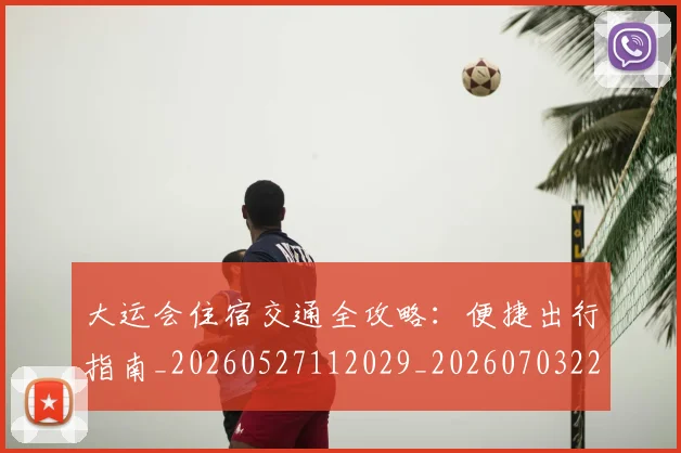 大运会住宿交通全攻略：便捷出行指南_20260527112029_20260703225523_20260719171525