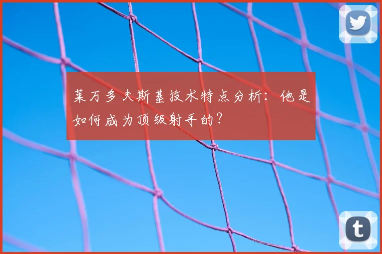 莱万多夫斯基技术特点分析：他是如何成为顶级射手的？