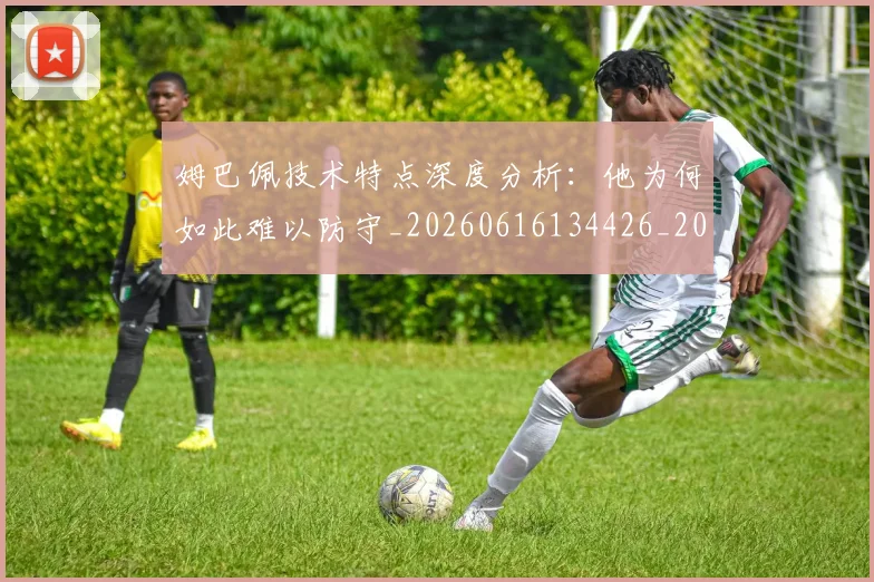 姆巴佩技术特点深度分析：他为何如此难以防守_20260616134426_20260703231659
