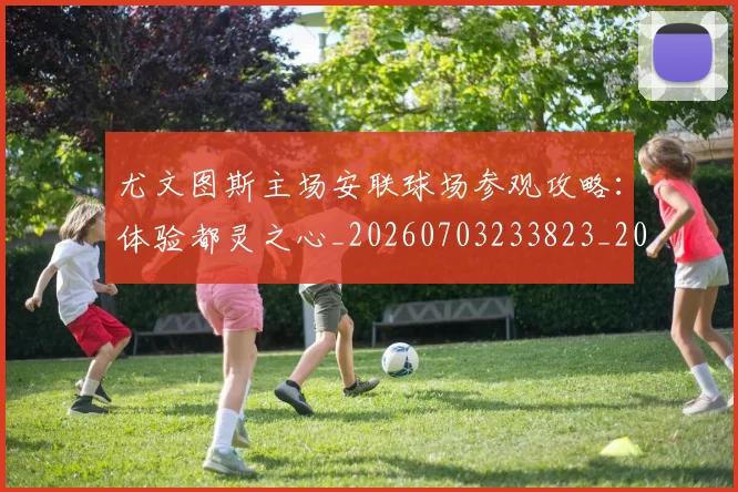 尤文图斯主场安联球场参观攻略：体验都灵之心_20260703233823_20260722151156