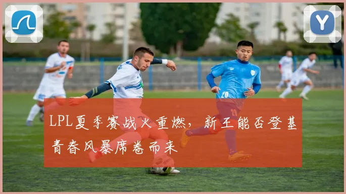 LPL夏季赛战火重燃,新王能否登基青春风暴席卷而来