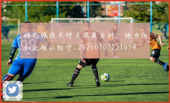 姆巴佩技术特点深度分析：他为何如此难以防守_20260703231654